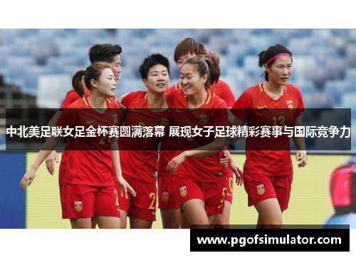 中北美足联女足金杯赛圆满落幕 展现女子足球精彩赛事与国际竞争力