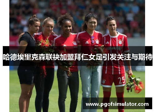 哈德埃里克森联袂加盟拜仁女足引发关注与期待