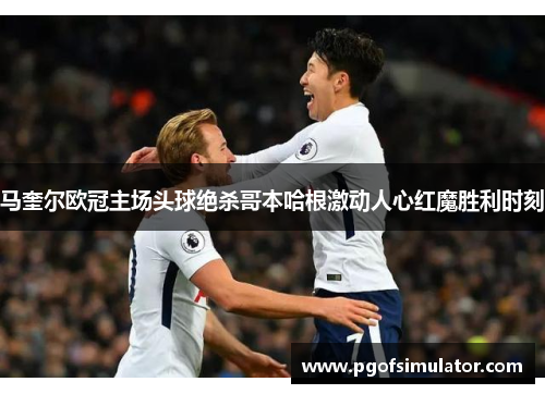 马奎尔欧冠主场头球绝杀哥本哈根激动人心红魔胜利时刻 马奎尔欧冠主场头球绝杀哥本哈根激动人心红魔胜利时刻